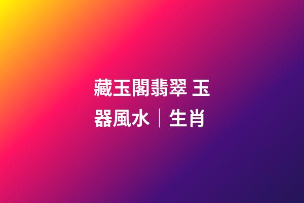 藏玉閣翡翠 玉器風水｜生肖